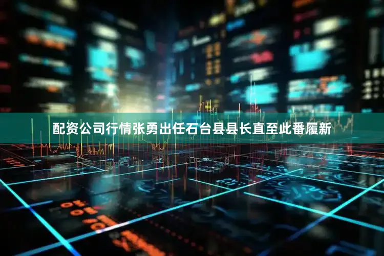 配资公司行情张勇出任石台县县长直至此番履新