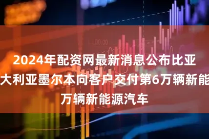 2024年配资网最新消息公布比亚迪在澳大利亚墨尔本向客户交付第6万辆新能源汽车