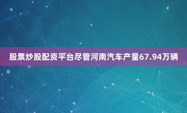 股票炒股配资平台尽管河南汽车产量67.94万辆