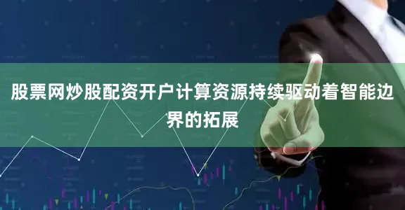 股票网炒股配资开户计算资源持续驱动着智能边界的拓展