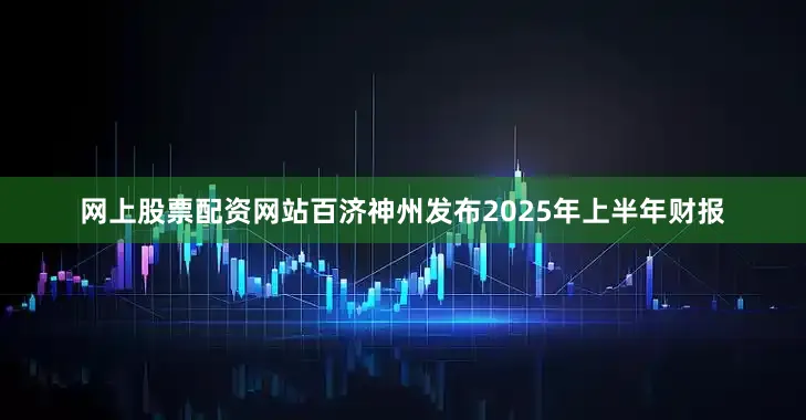 网上股票配资网站百济神州发布2025年上半年财报