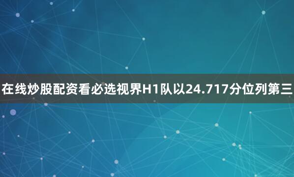 在线炒股配资看必选视界H1队以24.717分位列第三